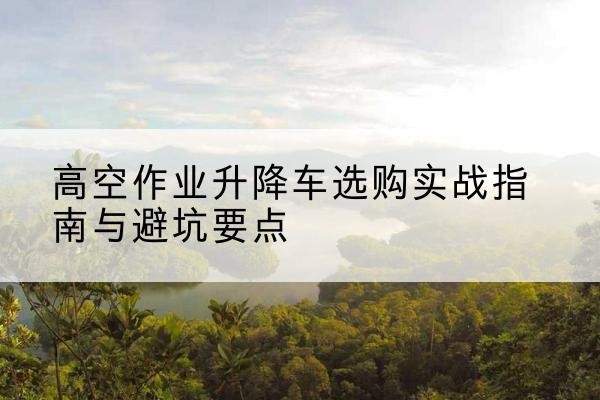 防城港升降车怎么选-高空作业升降车选购实战指南与避坑要点