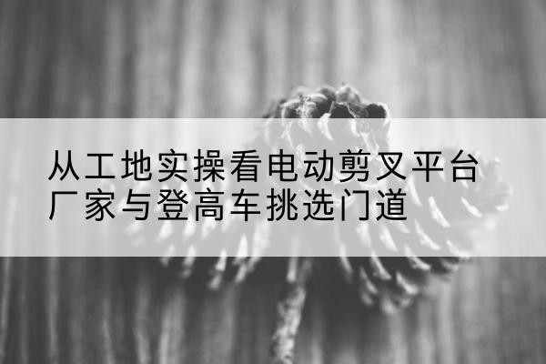 防城港电动剪叉升降平台厂家-从工地实操看电动剪叉平台厂家与登高车挑选门道