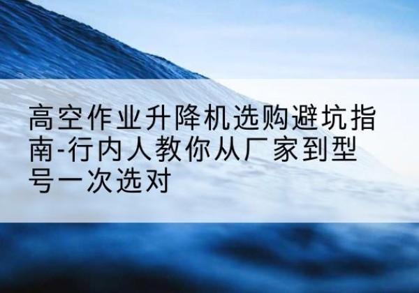 防城港升降平台厂家-高空作业升降机选购避坑指南-行内人教你从厂家到型号一次选对