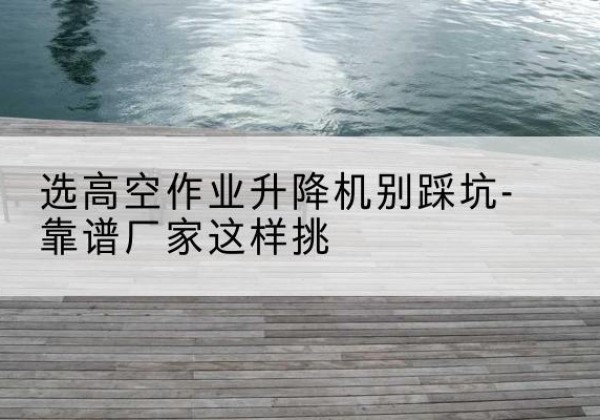 防城港剪叉式升降机厂家-选高空作业升降机别踩坑-靠谱厂家这样挑