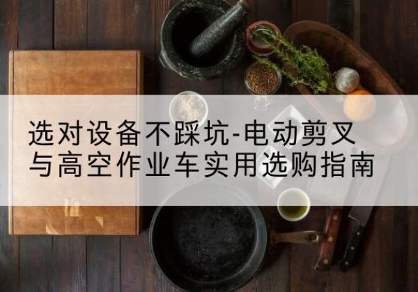 防城港电动剪叉升降平台怎么选-选对设备不踩坑-电动剪叉与高空作业车实用选购指南