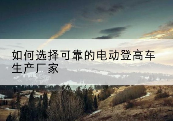 防城港电动登高车厂家-如何选择可靠的电动登高车生产厂家
