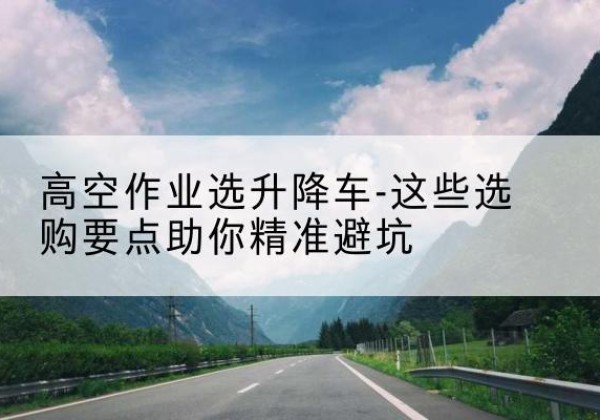 防城港升降车厂家-高空作业选升降车-这些选购要点助你*避坑