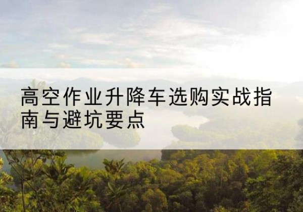 防城港升降车怎么选-高空作业升降车选购实战指南与避坑要点