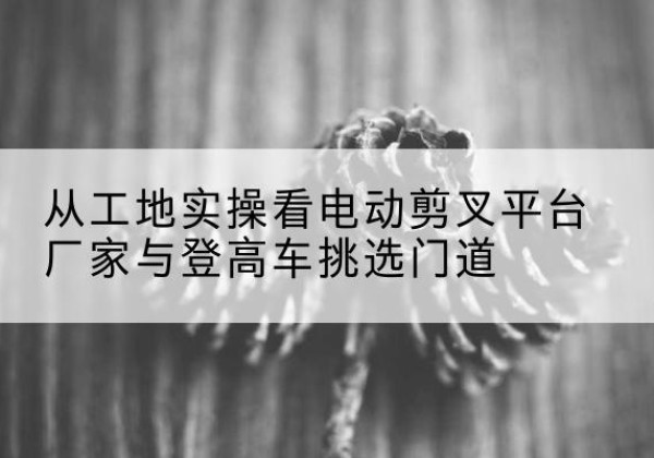 防城港电动剪叉升降平台厂家-从工地实操看电动剪叉平台厂家与登高车挑选门道