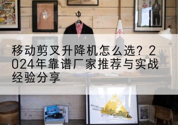 防城港升降平台厂家推荐-移动剪叉升降机怎么选？2024年靠谱厂家推荐与实战经验分享
